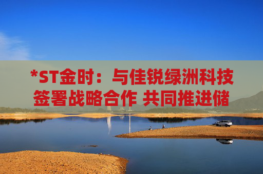 *ST金时：与佳锐绿洲科技签署战略合作 共同推进储能技术创新