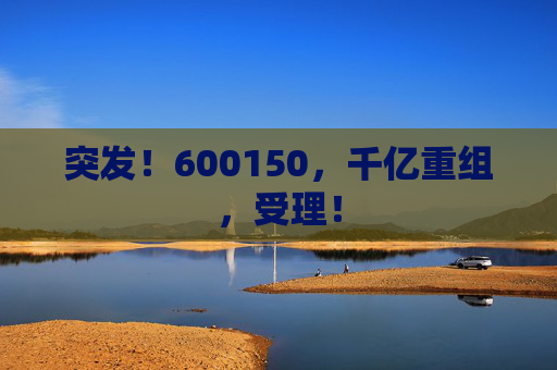 突发！600150，千亿重组，受理！