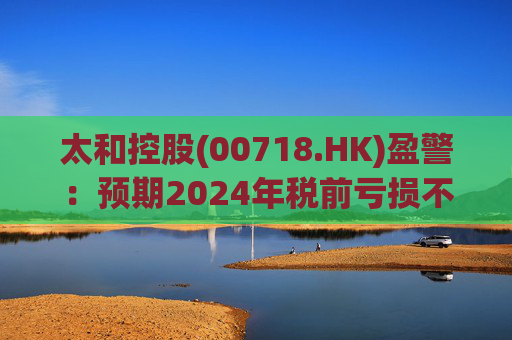 太和控股(00718.HK)盈警:预期2024年税前亏损不少于约9亿港元 第1张 太和控股(00718.HK)盈警:预期2024年税前亏损不少于约9亿港元 第1张