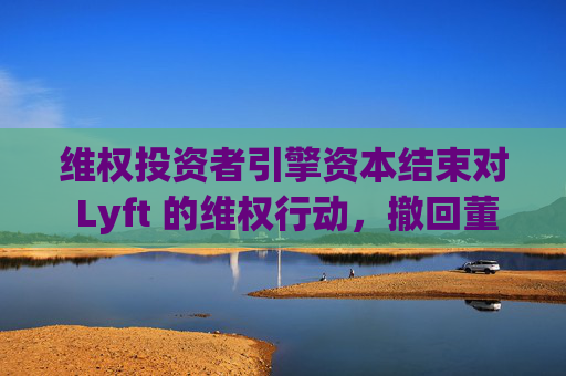 维权投资者引擎资本结束对 Lyft 的维权行动，撤回董事会提名候选人  第1张