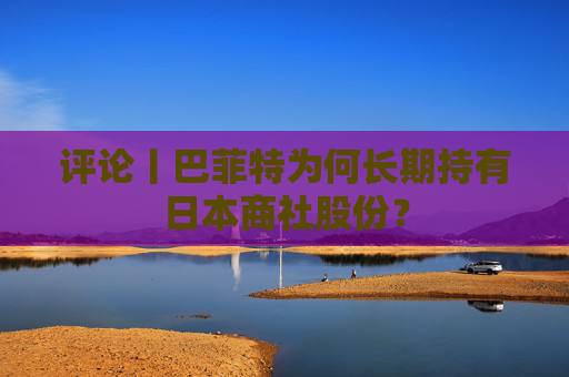 评论丨巴菲特为何长期持有日本商社股份？  第1张