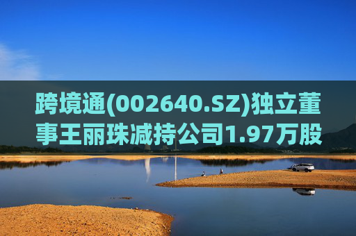 跨境通(002640.SZ)独立董事王丽珠减持公司1.97万股