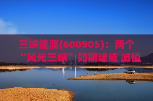 三峡能源(600905)：两个“风光三峡”如期建成 减值拖累年度业绩  第1张