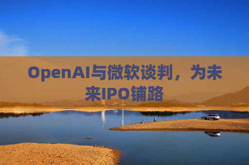 OpenAI与微软谈判,为未来IPO铺路