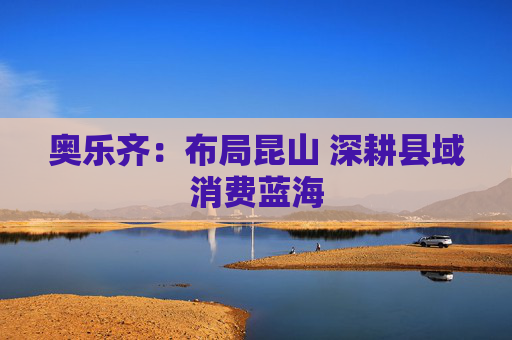 奥乐齐:布局昆山 深耕县域消费蓝海