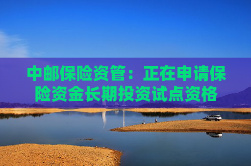 中邮保险资管:正在申请保险资金长期投资试点资格