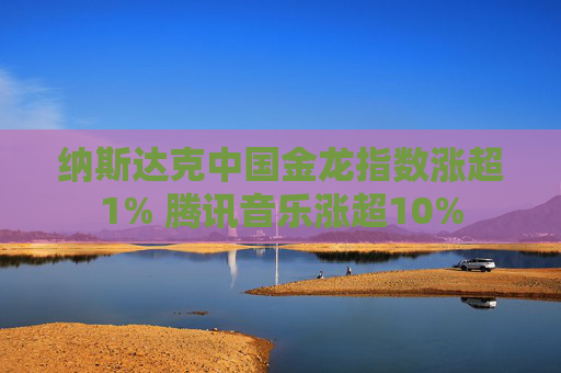纳斯达克中国金龙指数涨超1% 腾讯音乐涨超10%