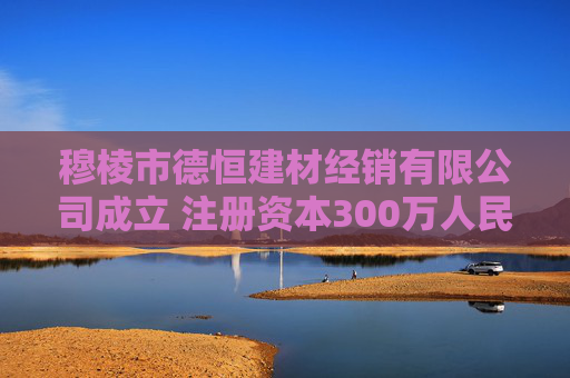 穆棱市德恒建材经销有限公司成立 注册资本300万人民币