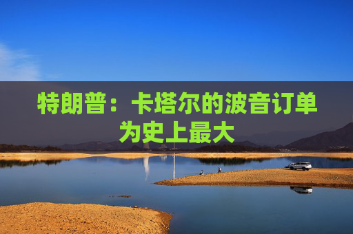 特朗普：卡塔尔的波音订单为史上最大  第1张