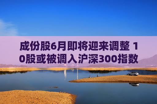 成份股6月即将迎来调整 10股或被调入沪深300指数 第1张 成份股6月即将迎来调整 10股或被调入沪深300指数 第1张