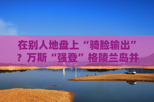 在别人地盘上“骑脸输出”？万斯“强登”格陵兰岛并痛批丹麦