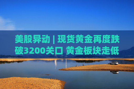 美股异动 | 现货黄金再度跌破3200关口 黄金板块走低