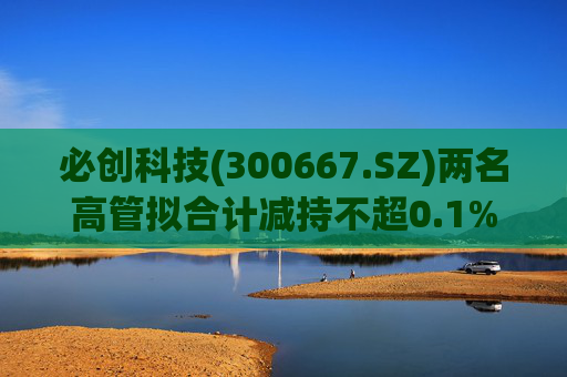 必创科技(300667.SZ)两名高管拟合计减持不超0.1%股份