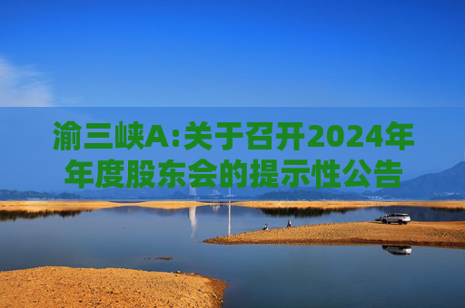 渝三峡A:关于召开2024年年度股东会的提示性公告
