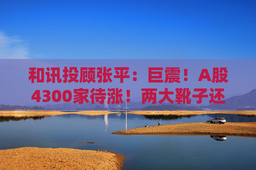 和讯投顾张平:巨震!A股4300家待涨!两大靴子还没落地,又迎压力?
