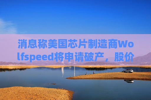消息称美国芯片制造商Wolfspeed将申请破产，股价盘后暴跌近60%