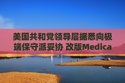 美国共和党领导层据悉向极端保守派妥协 改版Medicaid或影响中期选举选情