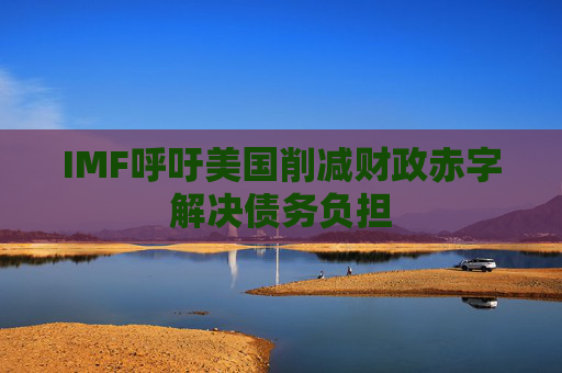 IMF呼吁美国削减财政赤字解决债务负担
