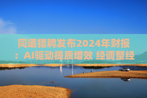 同道猎聘发布2024年财报:AI驱动提质增效 经调整经营利润同比增长64.9%