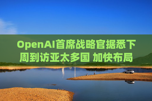 OpenAI首席战略官据悉下周到访亚太多国 加快布局AI基建版图