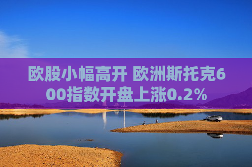 欧股小幅高开 欧洲斯托克600指数开盘上涨0.2%