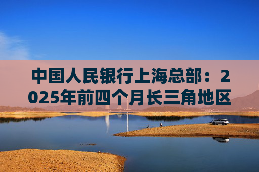 中国人民银行上海总部：2025年前四个月长三角地区人民币贷款增加3.68万亿元
