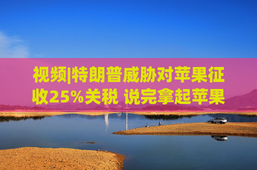 视频|特朗普威胁对苹果征收25%关税 说完拿起苹果手机挂议员电话