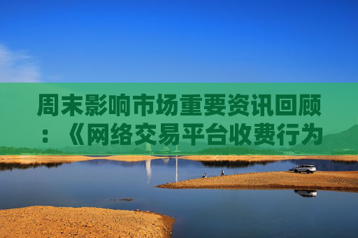 周末影响市场重要资讯回顾：《网络交易平台收费行为合规指南》征求意见 首批新型浮动费率基金获批
