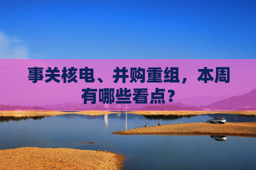 事关核电、并购重组，本周有哪些看点？
