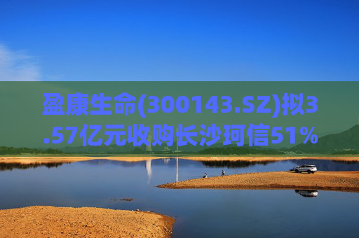 盈康生命(300143.SZ)拟3.57亿元收购长沙珂信51%股权