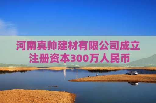 河南真帅建材有限公司成立 注册资本300万人民币  第1张