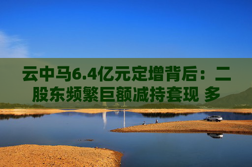 云中马6.4亿元定增背后：二股东频繁巨额减持套现 多名前十大流通股东加速离场