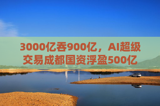 3000亿吞900亿，AI超级交易成都国资浮盈500亿