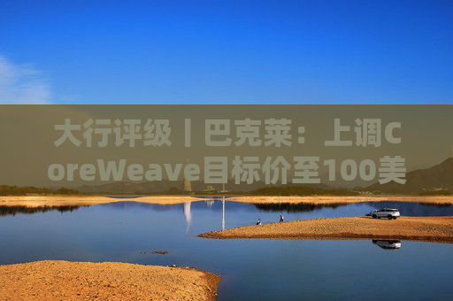 大行评级丨巴克莱：上调CoreWeave目标价至100美元 评级则降至“中性”