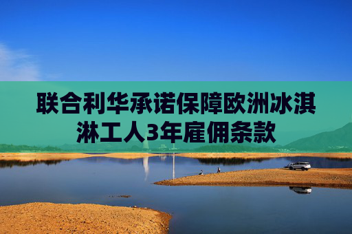 联合利华承诺保障欧洲冰淇淋工人3年雇佣条款