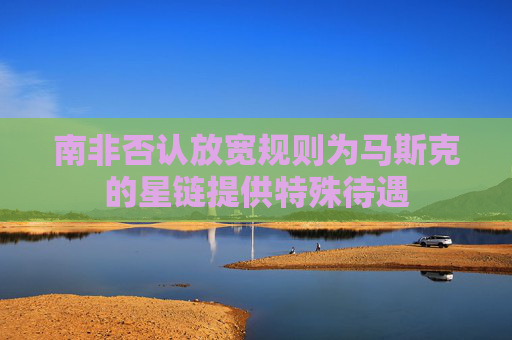 南非否认放宽规则为马斯克的星链提供特殊待遇