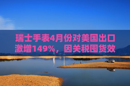 瑞士手表4月份对美国出口激增149%，因关税囤货效应