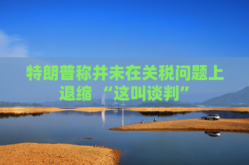 特朗普称并未在关税问题上退缩 “这叫谈判”