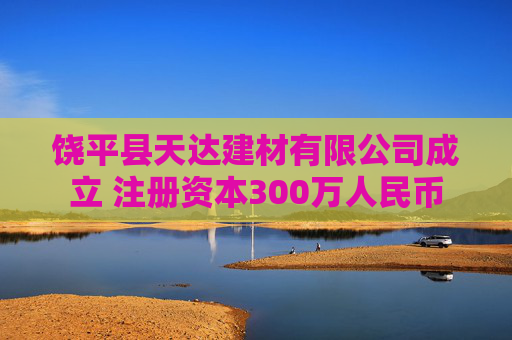 饶平县天达建材有限公司成立 注册资本300万人民币
