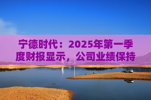 宁德时代：2025年第一季度财报显示，公司业绩保持稳定增长，实现营业收入847.05亿元