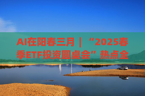 AI在阳春三月∣“2025春季ETF投资圆桌会”热点全解析