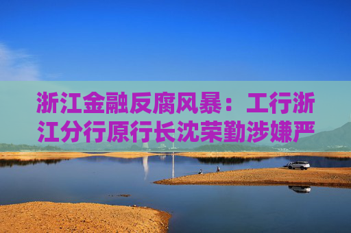 浙江金融反腐风暴：工行浙江分行原行长沈荣勤涉嫌严重违纪违法被查
