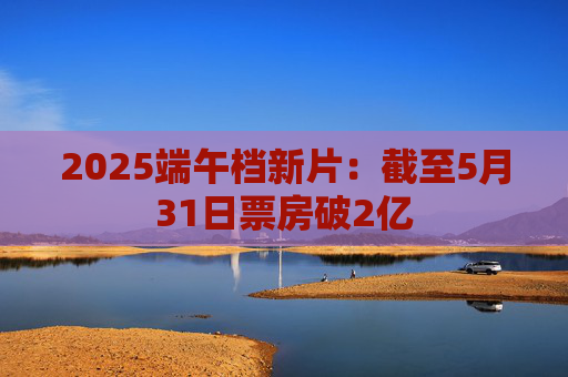 2025端午档新片：截至5月31日票房破2亿