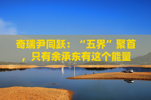 奇瑞尹同跃：“五界”聚首，只有余承东有这个能量  第1张