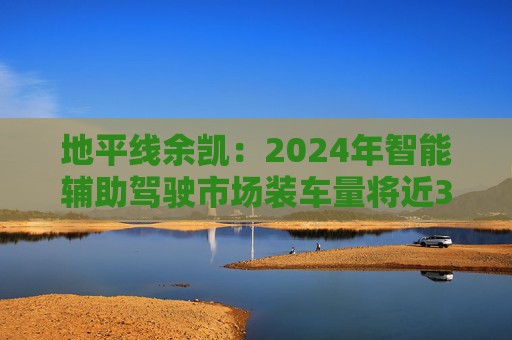 地平线余凯：2024年智能辅助驾驶市场装车量将近300万台，市场份额第一