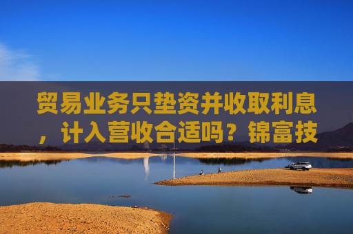 贸易业务只垫资并收取利息，计入营收合适吗？锦富技术立案调查结果来了