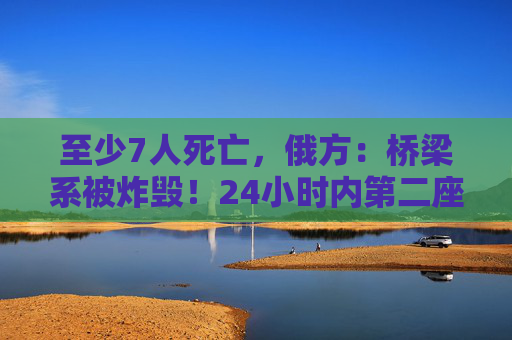 至少7人死亡，俄方：桥梁系被炸毁！24小时内第二座，俄罗斯又一桥梁坍塌