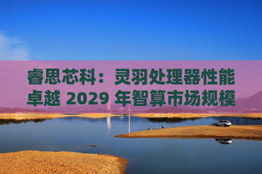 睿思芯科:灵羽处理器性能卓越 2029 年智算市场规模可期