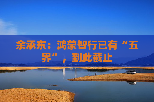 余承东：鸿蒙智行已有“五界”，到此截止