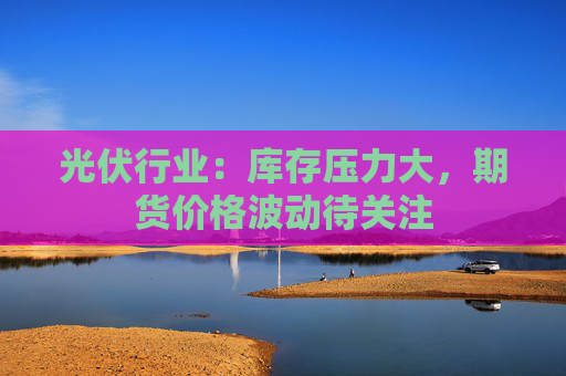 光伏行业：库存压力大，期货价格波动待关注